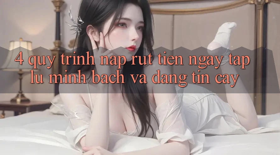 4. Quy Trình Nạp Rút Tiền: Ngay tắp lự, Minh Bạch và Đáng tin cậy