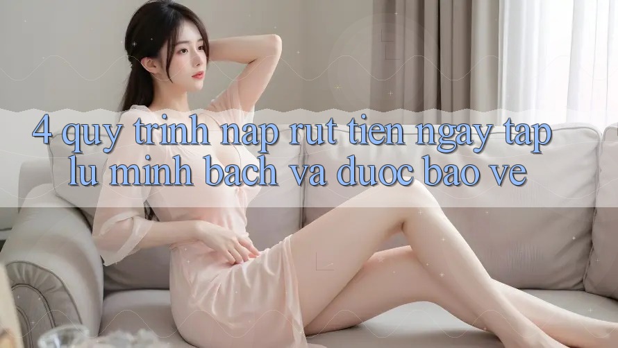 4. Quy Trình Nạp Rút Tiền: Ngay tắp lự, Minh Bạch và Được bảo vệ