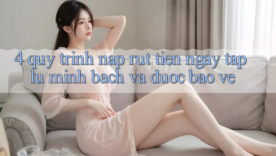 4. Quy Trình Nạp Rút Tiền: Ngay tắp lự, Minh Bạch và Được bảo vệ