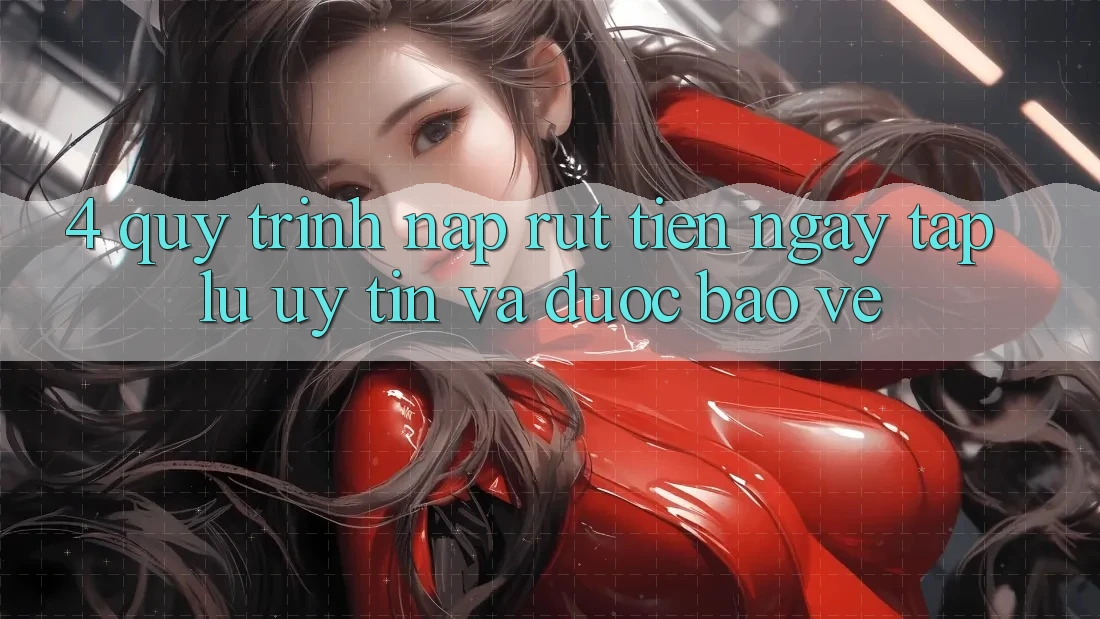4. Quy Trình Nạp Rút Tiền: Ngay tắp lự, Uy tín và Được bảo vệ