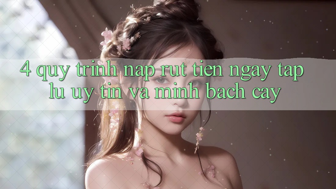 4. Quy Trình Nạp Rút Tiền: Ngay tắp lự, Uy tín và Minh bạch cậy