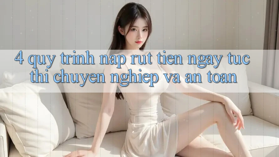 4. Quy Trình Nạp Rút Tiền: Ngay tức thì, Chuyên nghiệp và An Toàn