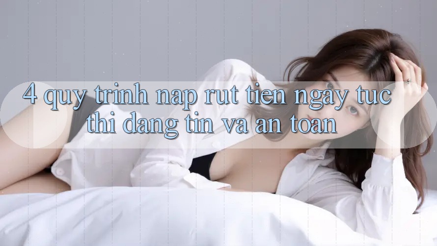 4. Quy Trình Nạp Rút Tiền: Ngay tức thì, Đáng tin và An Toàn