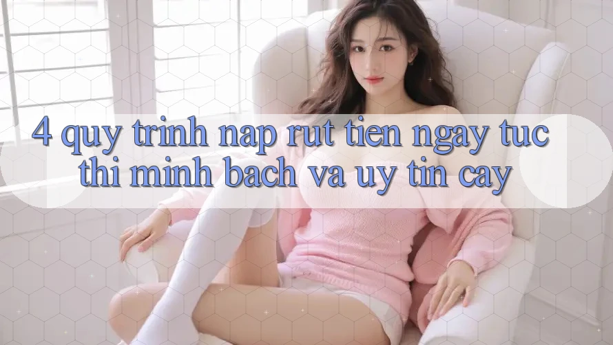 4. Quy Trình Nạp Rút Tiền: Ngay tức thì, Minh Bạch và Uy tín cậy