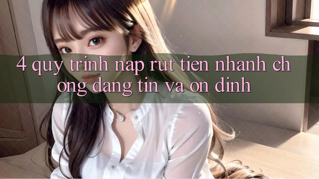 4. Quy Trình Nạp Rút Tiền: Nhanh chóng, Đáng tin và Ổn định