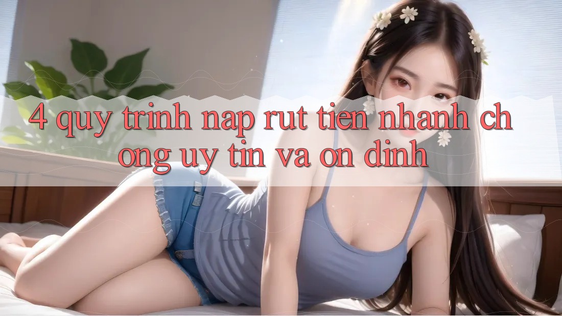 4. Quy Trình Nạp Rút Tiền: Nhanh Chóng, Uy tín và Ổn định