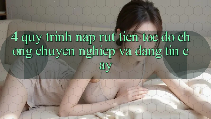 4. Quy Trình Nạp Rút Tiền: Tốc độ Chóng, Chuyên nghiệp và Đáng tin cậy