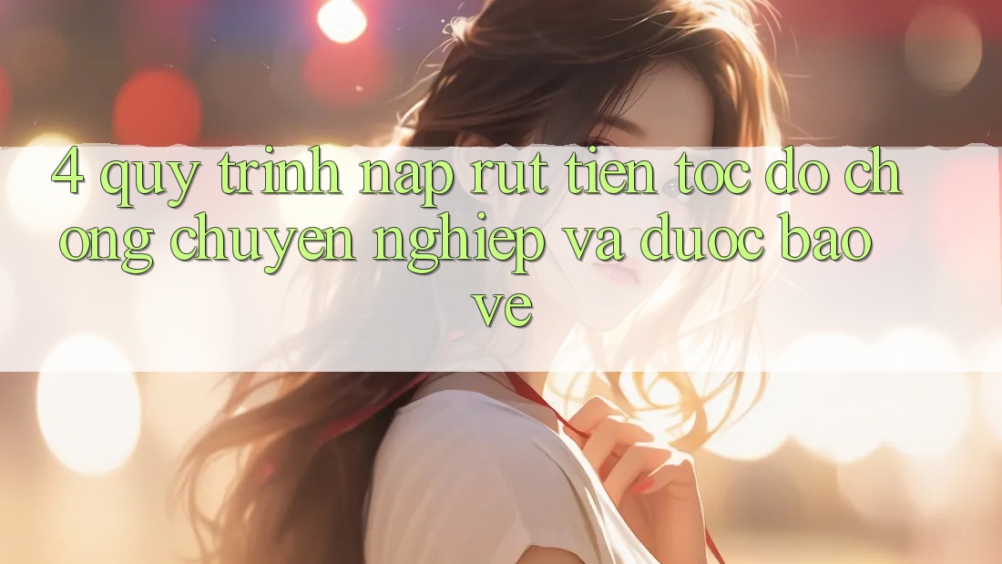 4. Quy Trình Nạp Rút Tiền: Tốc độ Chóng, Chuyên nghiệp và Được bảo vệ