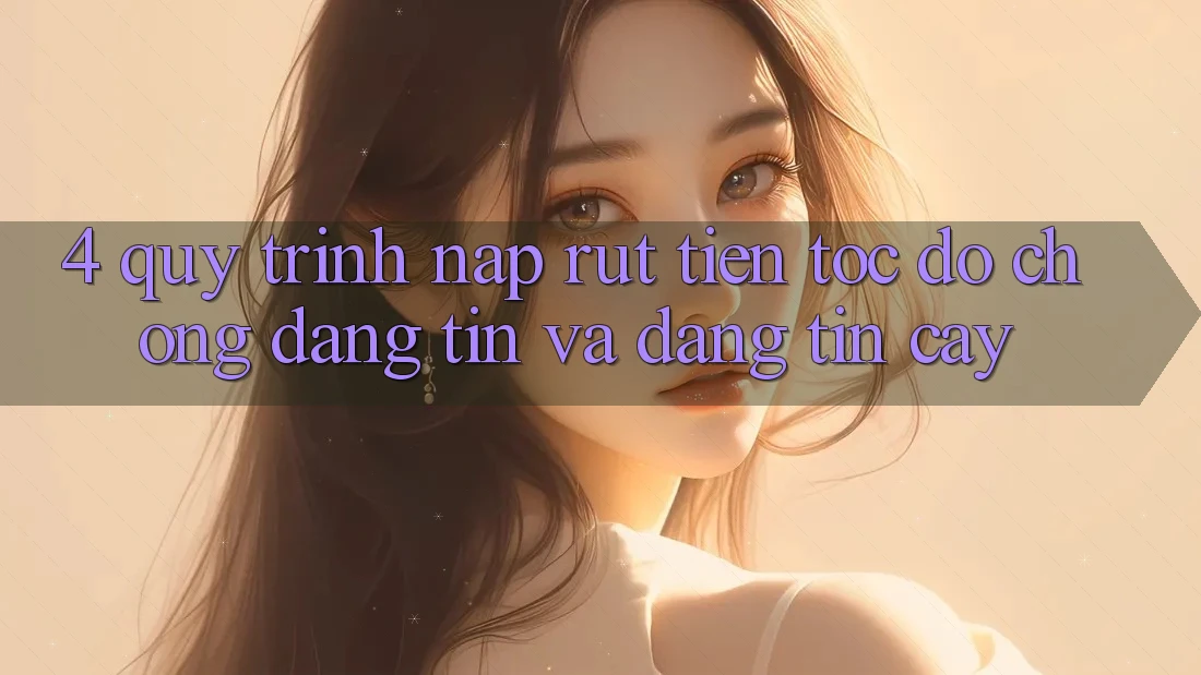 4. Quy Trình Nạp Rút Tiền: Tốc độ Chóng, Đáng tin và Đáng tin cậy