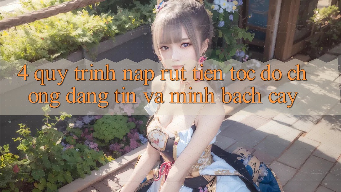 4. Quy Trình Nạp Rút Tiền: Tốc độ Chóng, Đáng tin và Minh bạch cậy