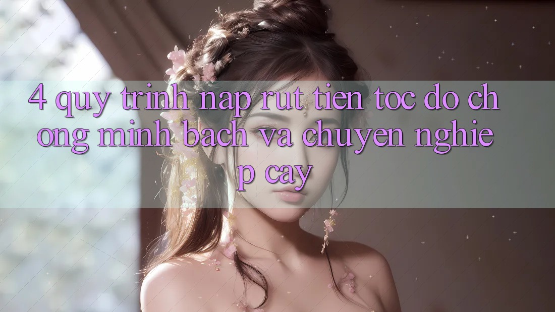 4. Quy Trình Nạp Rút Tiền: Tốc độ Chóng, Minh Bạch và Chuyên nghiệp cậy