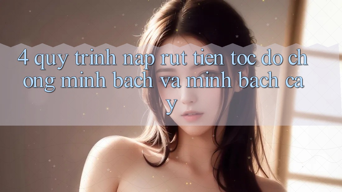 4. Quy Trình Nạp Rút Tiền: Tốc độ Chóng, Minh Bạch và Minh bạch cậy