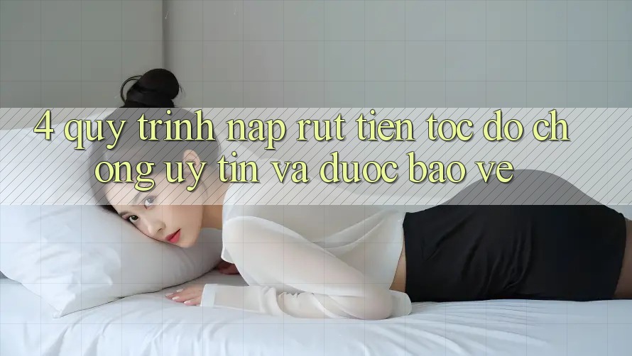 4. Quy Trình Nạp Rút Tiền: Tốc độ Chóng, Uy tín và Được bảo vệ