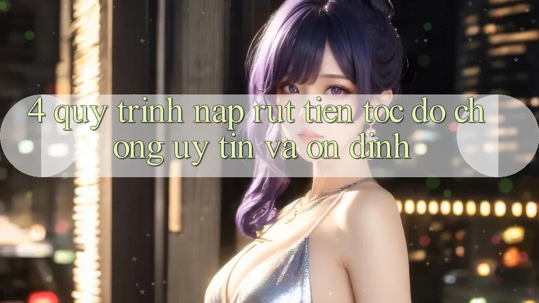 4. Quy Trình Nạp Rút Tiền: Tốc độ Chóng, Uy tín và Ổn định