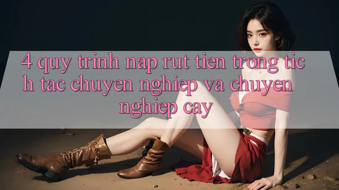 4. Quy Trình Nạp Rút Tiền: Trong tích tắc, Chuyên nghiệp và Chuyên nghiệp cậy