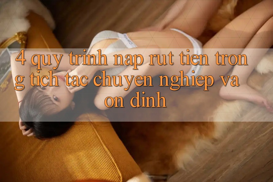 4. Quy Trình Nạp Rút Tiền: Trong tích tắc, Chuyên nghiệp và Ổn định