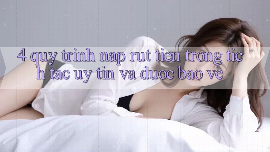 4. Quy Trình Nạp Rút Tiền: Trong tích tắc, Uy tín và Được bảo vệ