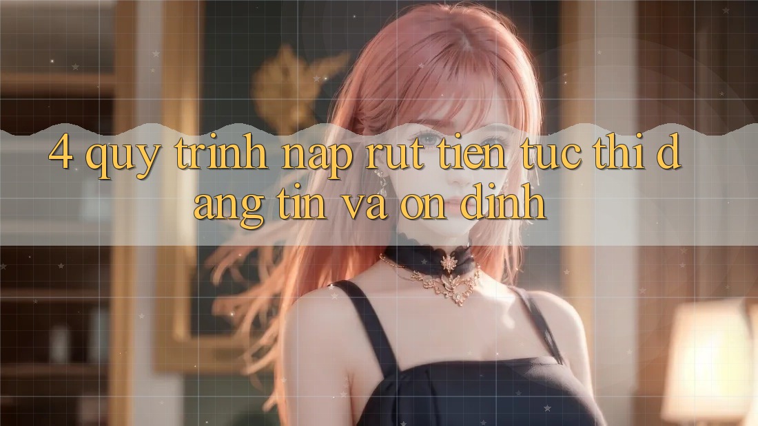 4. Quy Trình Nạp Rút Tiền: Tức thì, Đáng tin và Ổn định