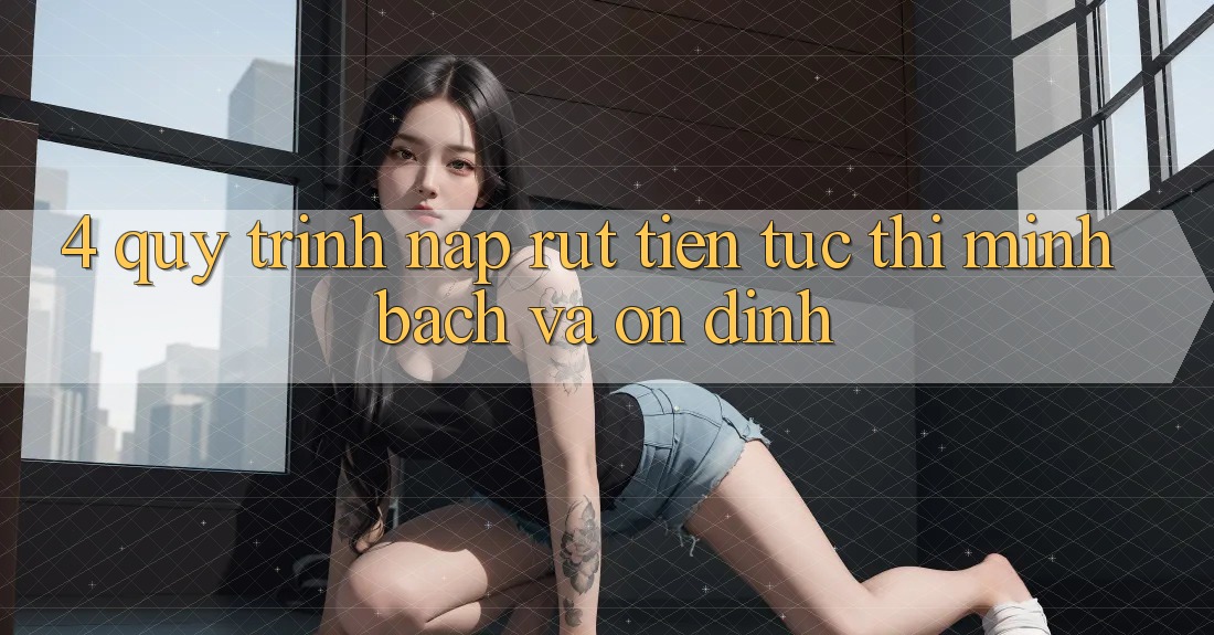 4. Quy Trình Nạp Rút Tiền: Tức thì, Minh Bạch và Ổn định