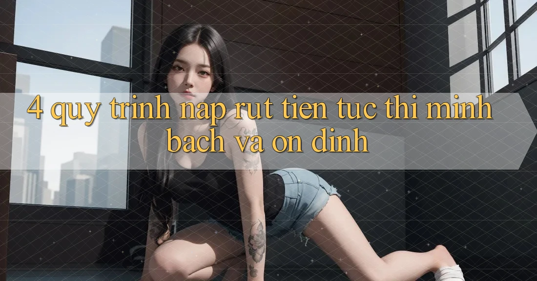 4. Quy Trình Nạp Rút Tiền: Tức thì, Minh Bạch và Ổn định