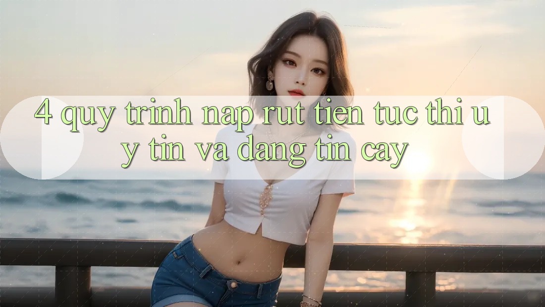 4. Quy Trình Nạp Rút Tiền: Tức thì, Uy tín và Đáng tin cậy