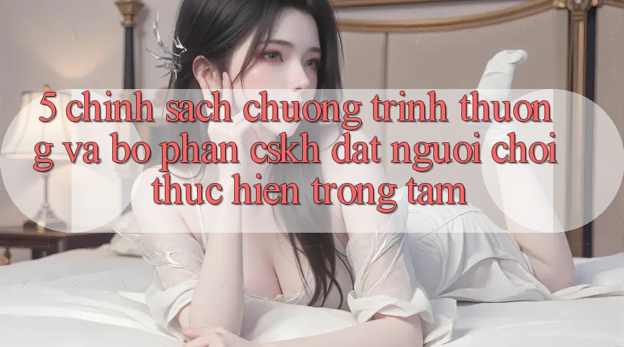 5. Chính Sách Chương trình thưởng Và Bộ phận CSKH: Đặt Người Chơi Thực hiện Trọng Tâm