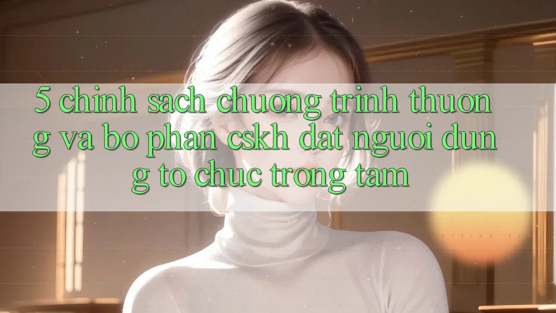 5. Chính Sách Chương trình thưởng Và Bộ phận CSKH: Đặt Người dùng Tổ chức Trọng Tâm