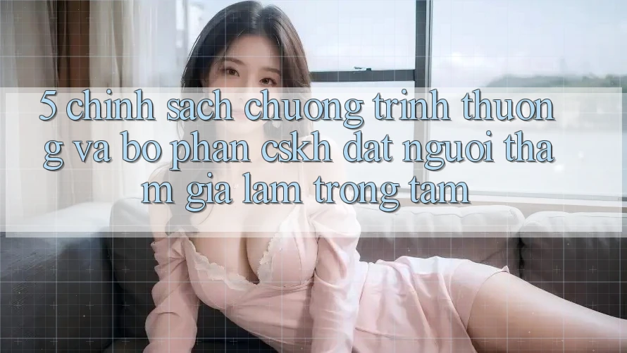 5. Chính Sách Chương trình thưởng Và Bộ phận CSKH: Đặt Người tham gia Làm Trọng Tâm
