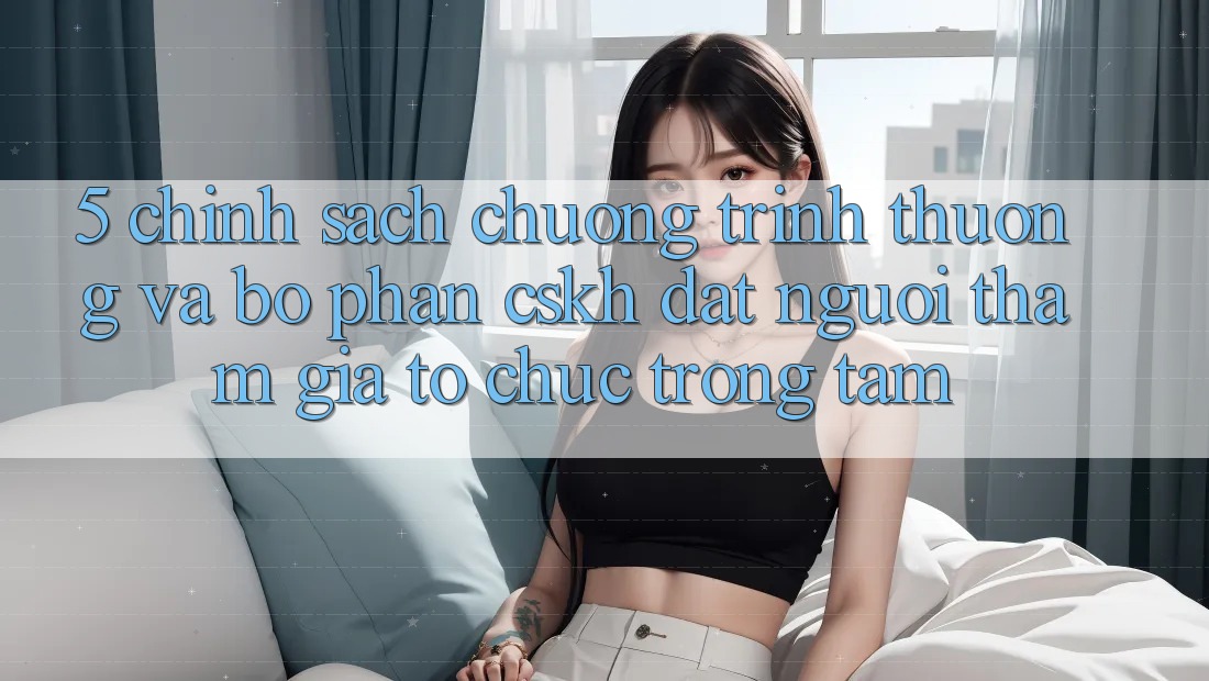 5. Chính Sách Chương trình thưởng Và Bộ phận CSKH: Đặt Người tham gia Tổ chức Trọng Tâm
