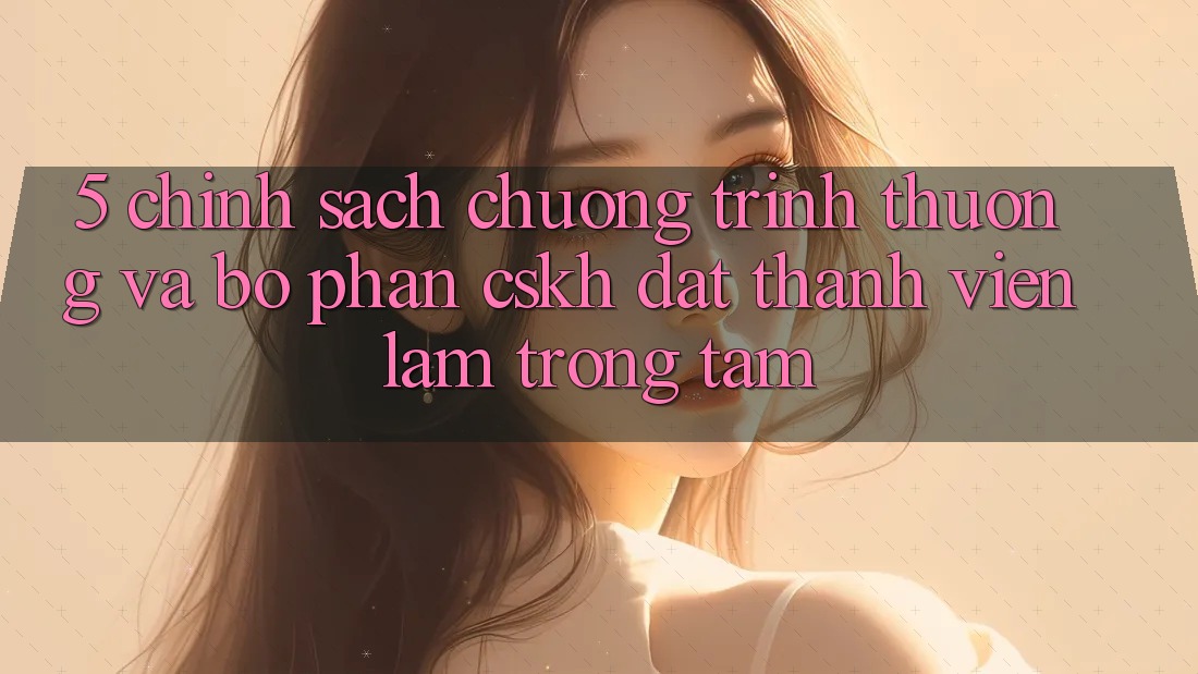 5. Chính Sách Chương trình thưởng Và Bộ phận CSKH: Đặt Thành viên Làm Trọng Tâm