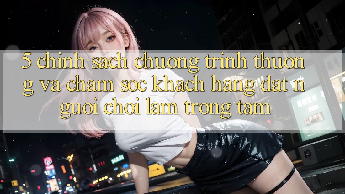 5. Chính Sách Chương trình thưởng Và Chăm Sóc Khách Hàng: Đặt Người Chơi Làm Trọng Tâm