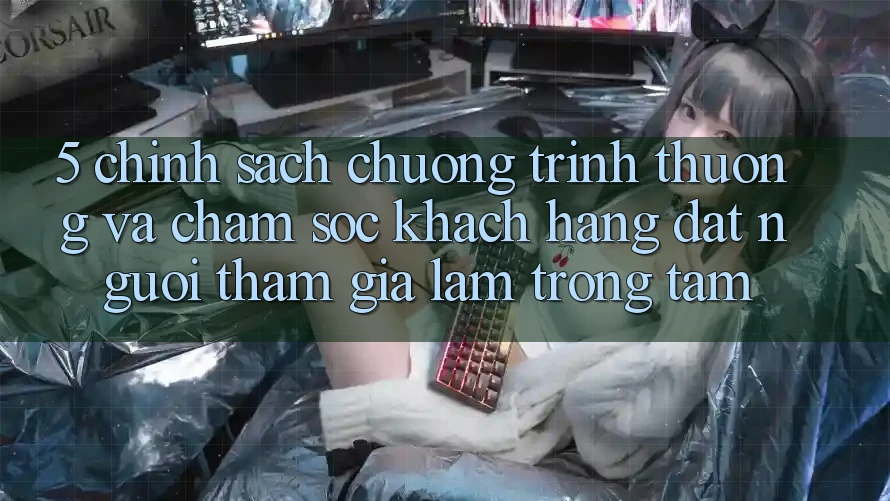 5. Chính Sách Chương trình thưởng Và Chăm Sóc Khách Hàng: Đặt Người tham gia Làm Trọng Tâm