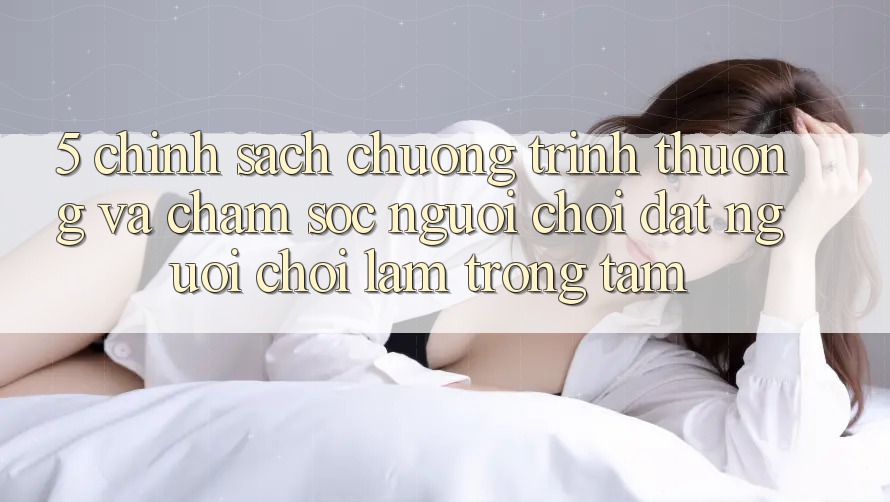 5. Chính Sách Chương trình thưởng Và Chăm Sóc Người chơi: Đặt Người Chơi Làm Trọng Tâm