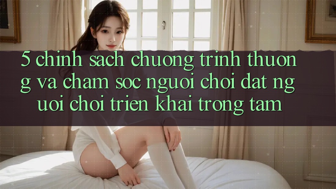 5. Chính Sách Chương trình thưởng Và Chăm Sóc Người chơi: Đặt Người Chơi Triển khai Trọng Tâm
