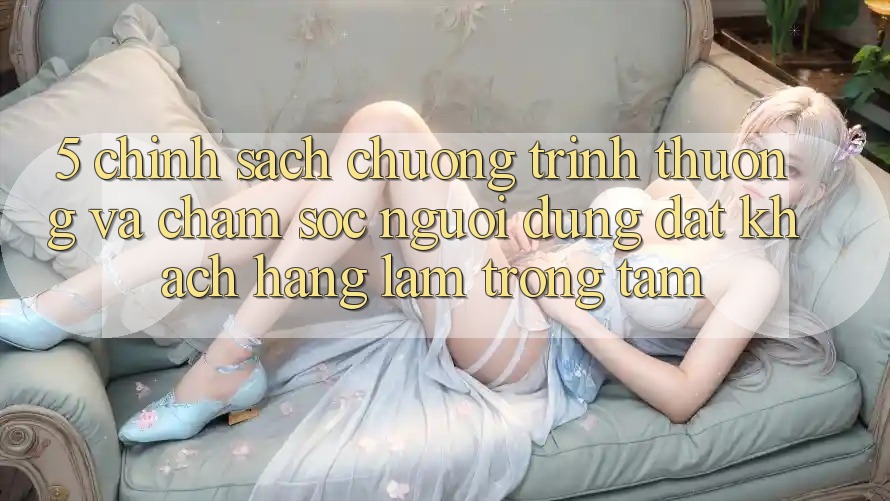 5. Chính Sách Chương trình thưởng Và Chăm Sóc Người dùng: Đặt Khách hàng Làm Trọng Tâm