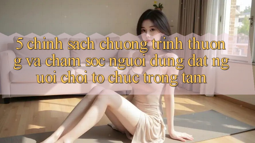 5. Chính Sách Chương trình thưởng Và Chăm Sóc Người dùng: Đặt Người Chơi Tổ chức Trọng Tâm