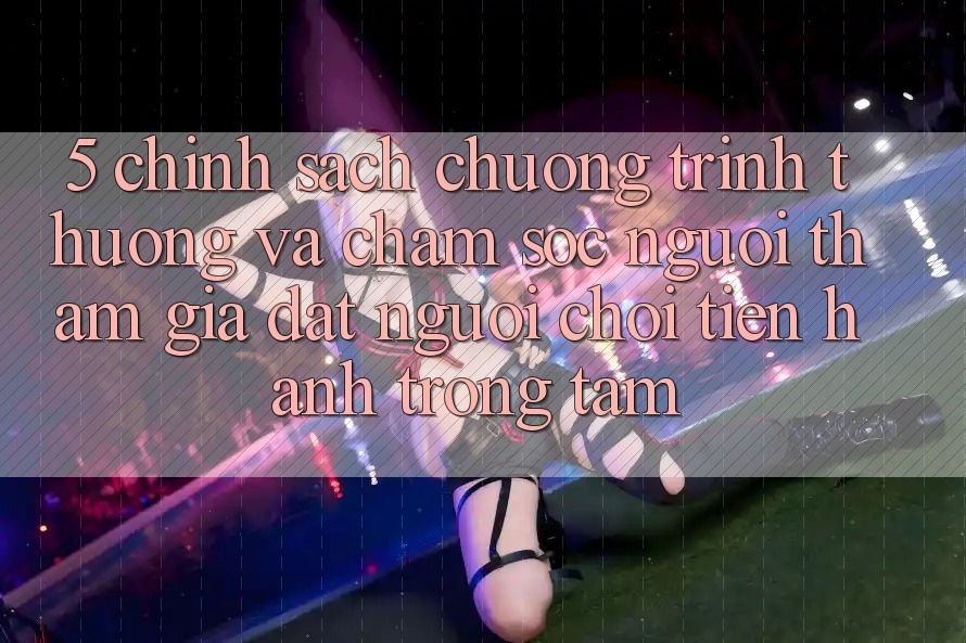5. Chính Sách Chương trình thưởng Và Chăm Sóc Người tham gia: Đặt Người Chơi Tiến hành Trọng Tâm