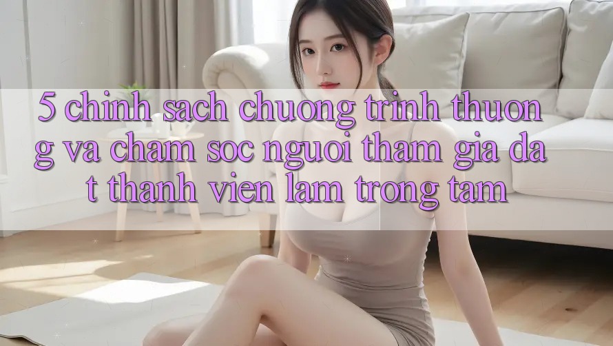 5. Chính Sách Chương trình thưởng Và Chăm sóc người tham gia: Đặt Thành viên Làm Trọng Tâm
