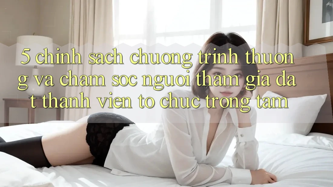 5. Chính Sách Chương trình thưởng Và Chăm Sóc Người tham gia: Đặt Thành viên Tổ chức Trọng Tâm