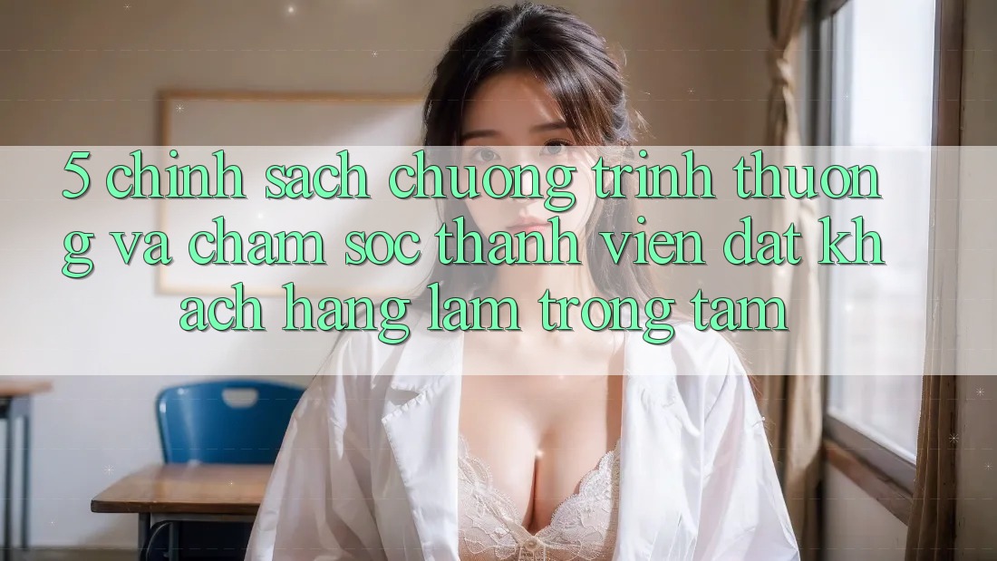 5. Chính Sách Chương trình thưởng Và Chăm Sóc Thành viên: Đặt Khách hàng Làm Trọng Tâm