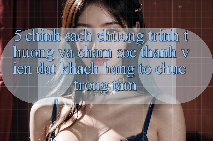 5. Chính Sách Chương trình thưởng Và Chăm Sóc Thành viên: Đặt Khách hàng Tổ chức Trọng Tâm