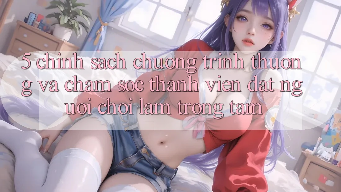 5. Chính Sách Chương trình thưởng Và Chăm Sóc Thành viên: Đặt Người Chơi Làm Trọng Tâm