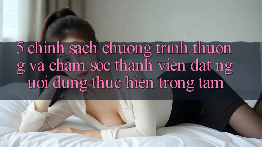 5. Chính Sách Chương trình thưởng Và Chăm Sóc Thành viên: Đặt Người dùng Thực hiện Trọng Tâm