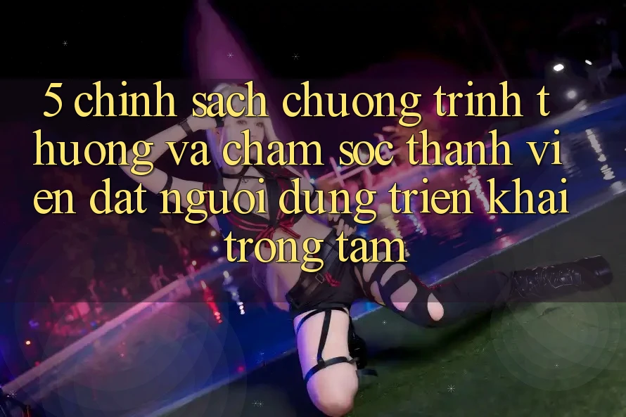 5. Chính Sách Chương trình thưởng Và Chăm Sóc Thành viên: Đặt Người dùng Triển khai Trọng Tâm