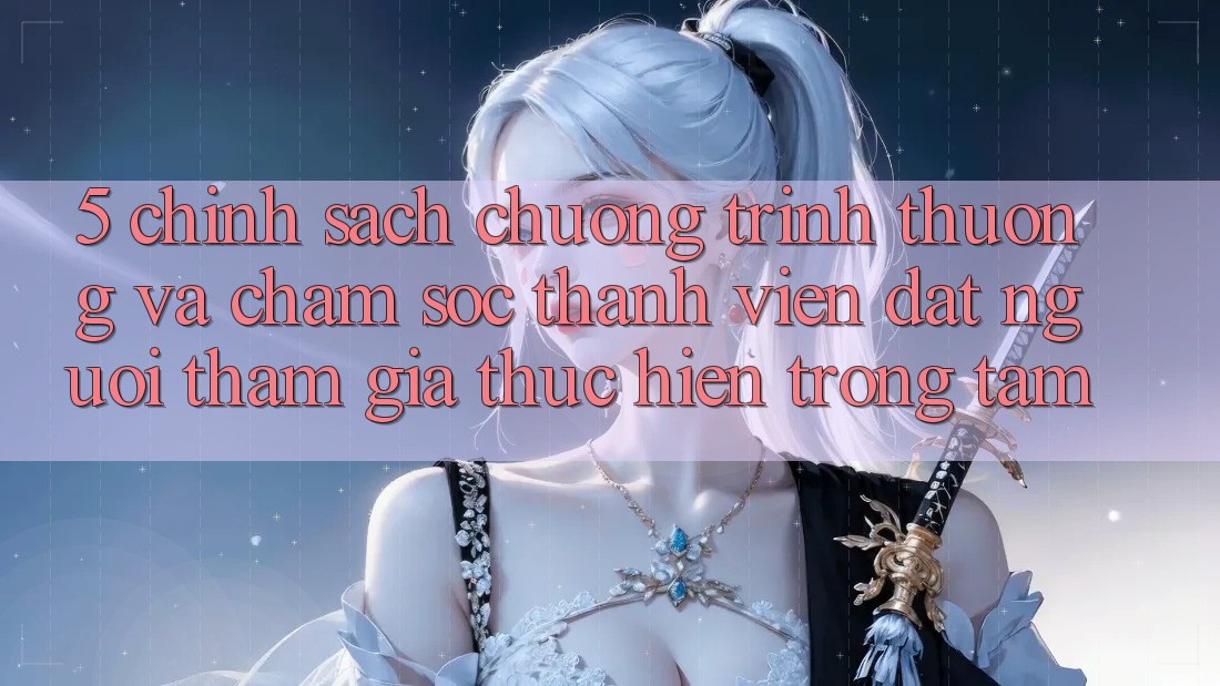 5. Chính Sách Chương trình thưởng Và Chăm Sóc Thành viên: Đặt Người tham gia Thực hiện Trọng Tâm