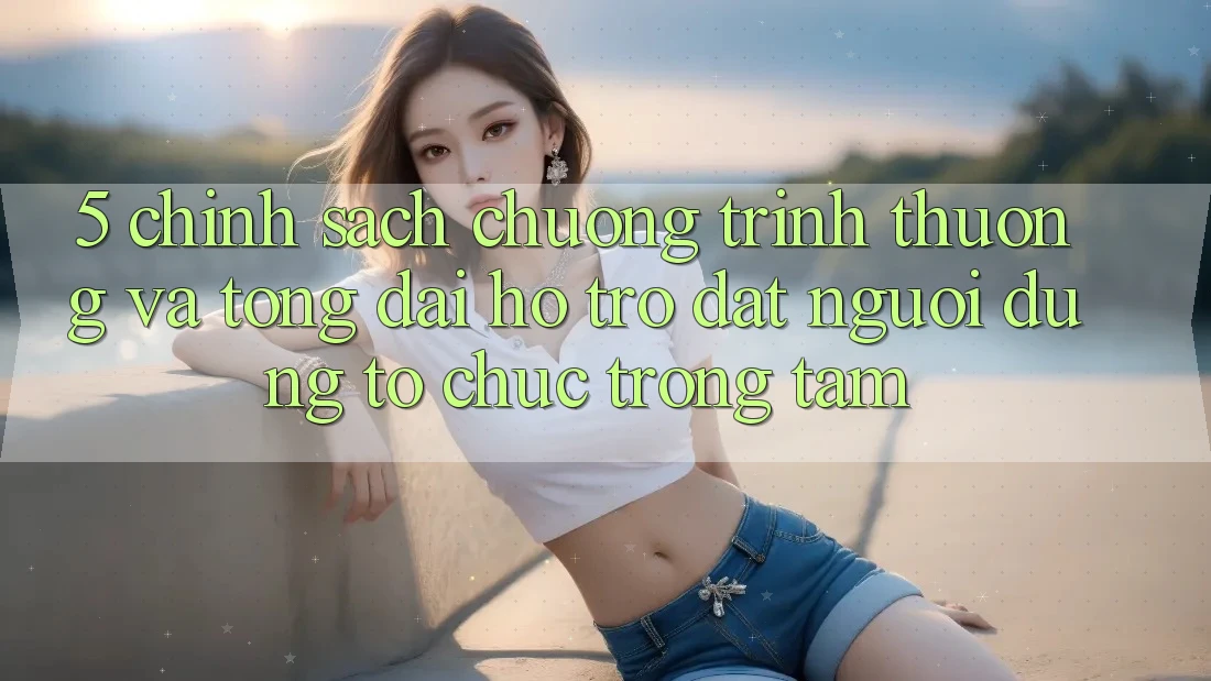 5. Chính Sách Chương trình thưởng Và Tổng đài hỗ trợ: Đặt Người dùng Tổ chức Trọng Tâm