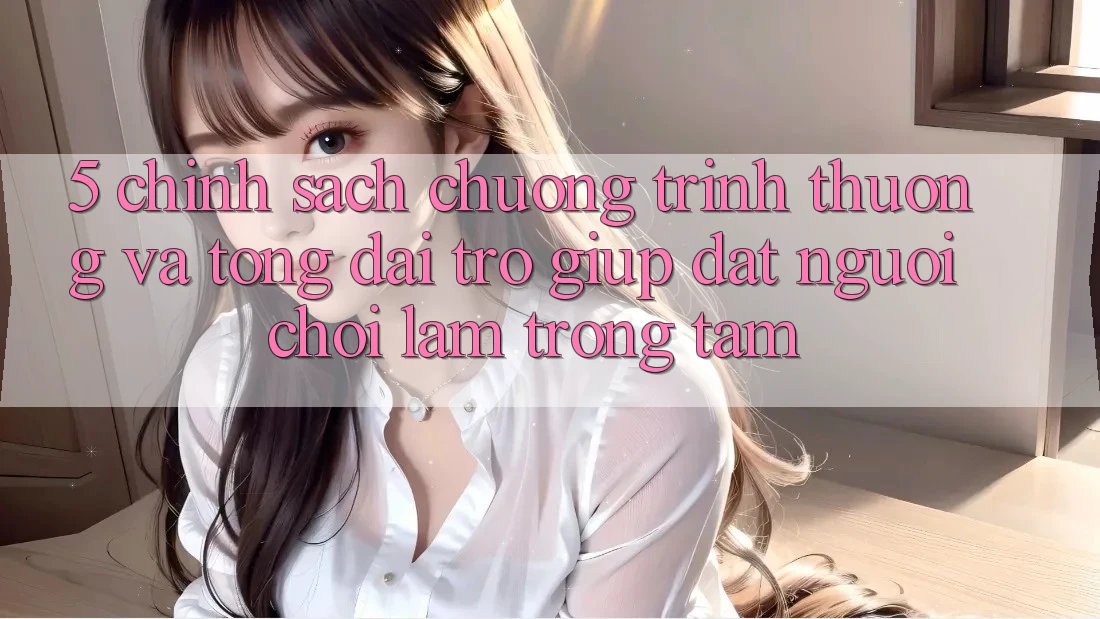 5. Chính Sách Chương trình thưởng Và Tổng đài trợ giúp: Đặt Người Chơi Làm Trọng Tâm