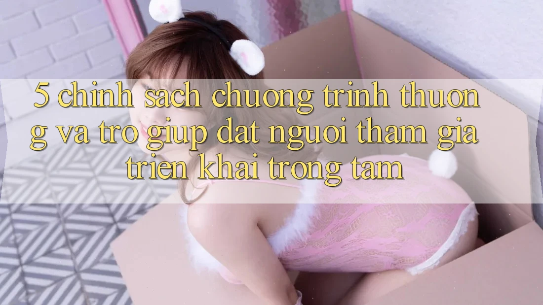 5. Chính Sách Chương trình thưởng Và Trợ giúp: Đặt Người tham gia Triển khai Trọng Tâm