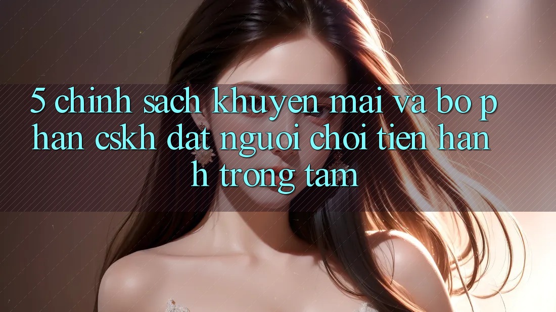 5. Chính Sách Khuyến mãi Và Bộ phận CSKH: Đặt Người Chơi Tiến hành Trọng Tâm