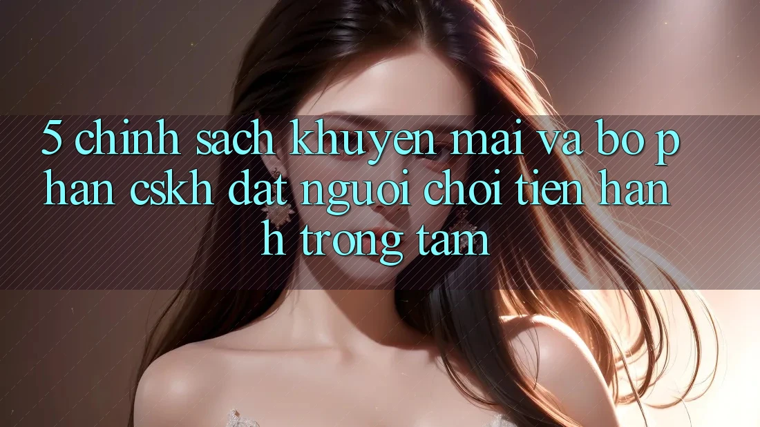 5. Chính Sách Khuyến Mãi Và Bộ phận CSKH: Đặt Người Chơi Tiến hành Trọng Tâm